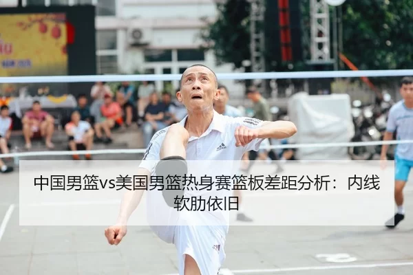 中国男篮vs美国男篮热身赛篮板差距分析：内线软肋依旧