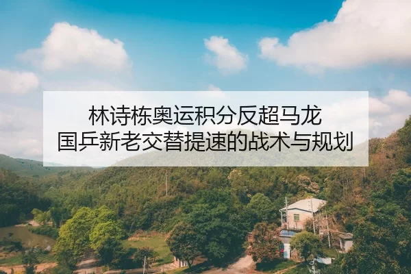 林诗栋奥运积分反超马龙 国乒新老交替提速的战术与规划